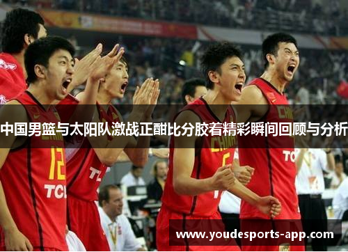 中国男篮与太阳队激战正酣比分胶着精彩瞬间回顾与分析